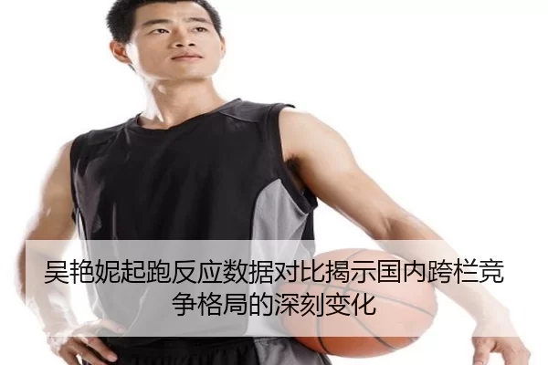 吴艳妮起跑反应数据对比揭示国内跨栏竞争格局的深刻变化