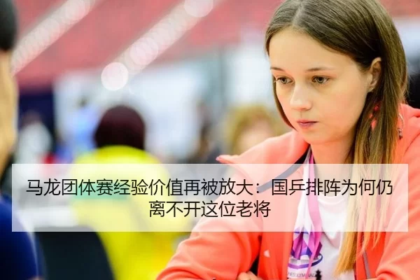 马龙团体赛经验价值再被放大：国乒排阵为何仍离不开这位老将
